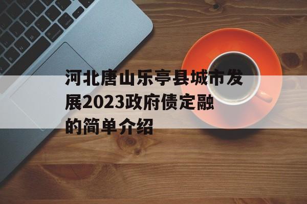 河北唐山乐亭县城市发展2023政府债定融的简单介绍