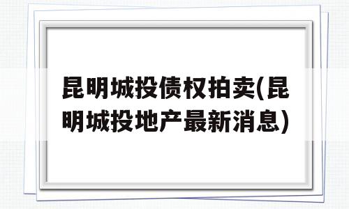 昆明城投债权拍卖(昆明城投地产最新消息)