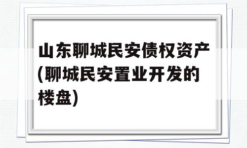 山东聊城民安债权资产(聊城民安置业开发的楼盘)