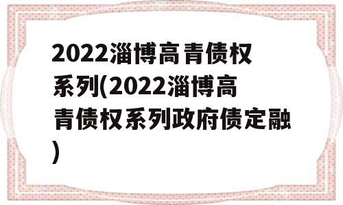 2022淄博高青债权系列(2022淄博高青债权系列政府债定融)