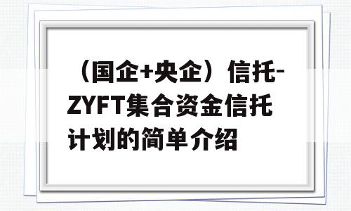 （国企+央企）信托-ZYFT集合资金信托计划的简单介绍