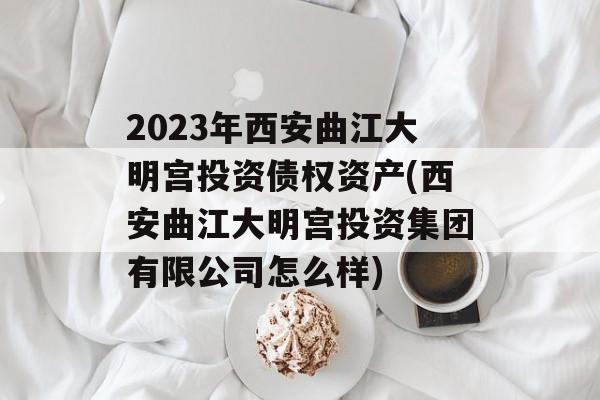 2023年西安曲江大明宫投资债权资产(西安曲江大明宫投资集团有限公司怎么样)