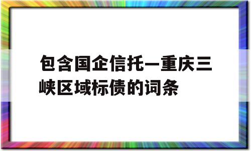 包含国企信托—重庆三峡区域标债的词条