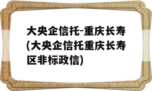 大央企信托-重庆长寿(大央企信托重庆长寿区非标政信)