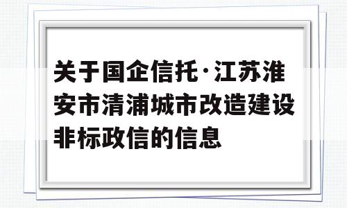 关于国企信托·江苏淮安市清浦城市改造建设非标政信的信息