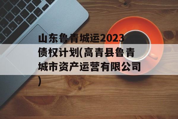 山东鲁青城运2023债权计划(高青县鲁青城市资产运营有限公司)