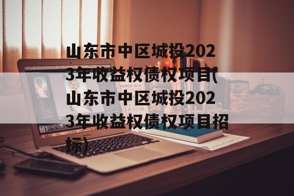 山东市中区城投2023年收益权债权项目(山东市中区城投2023年收益权债权项目招标)