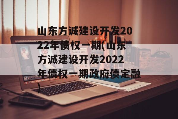 山东方诚建设开发2022年债权一期(山东方诚建设开发2022年债权一期政府债定融)