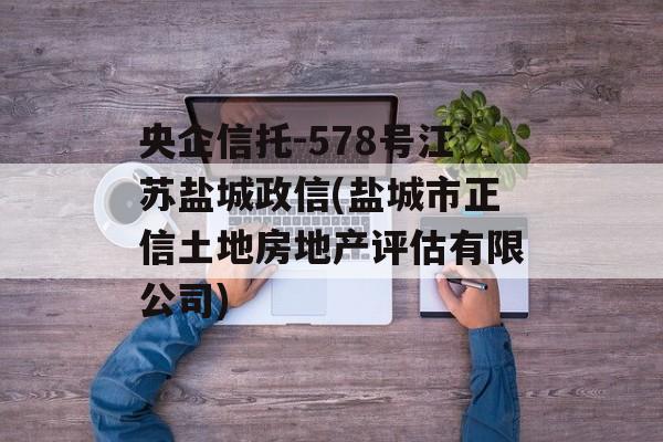 央企信托-578号江苏盐城政信(盐城市正信土地房地产评估有限公司)