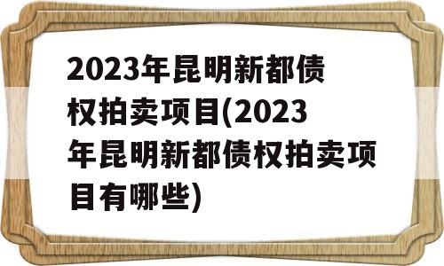 2023年昆明新都债权拍卖项目(2023年昆明新都债权拍卖项目有哪些)