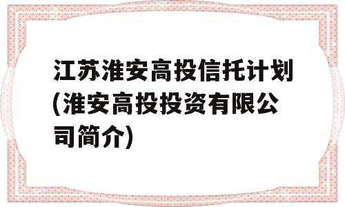 江苏淮安高投信托计划(淮安高投投资有限公司简介)