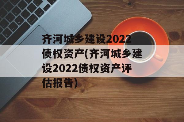 齐河城乡建设2022债权资产(齐河城乡建设2022债权资产评估报告)