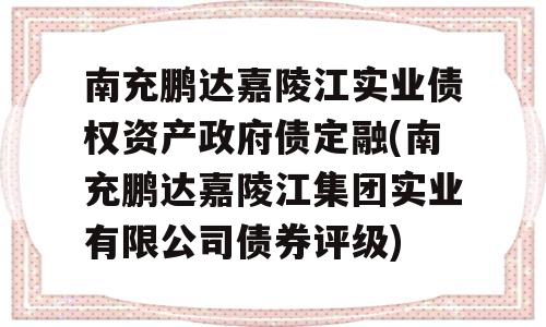 南充鹏达嘉陵江实业债权资产政府债定融(南充鹏达嘉陵江集团实业有限公司债券评级)