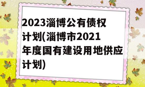 2023淄博公有债权计划(淄博市2021年度国有建设用地供应计划)