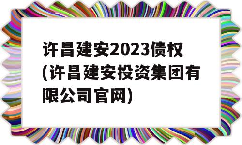 许昌建安2023债权(许昌建安投资集团有限公司官网)