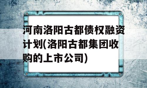 河南洛阳古都债权融资计划(洛阳古都集团收购的上市公司)