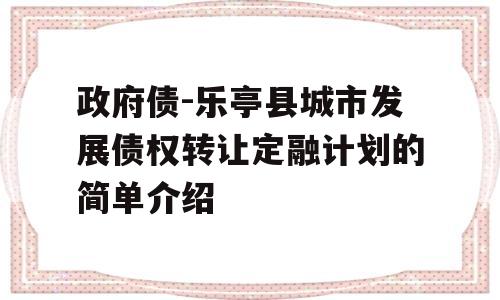 政府债-乐亭县城市发展债权转让定融计划的简单介绍