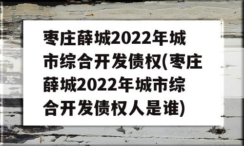 枣庄薛城2022年城市综合开发债权(枣庄薛城2022年城市综合开发债权人是谁)