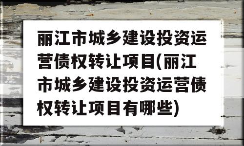 丽江市城乡建设投资运营债权转让项目(丽江市城乡建设投资运营债权转让项目有哪些)