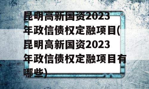 昆明高新国资2023年政信债权定融项目(昆明高新国资2023年政信债权定融项目有哪些)