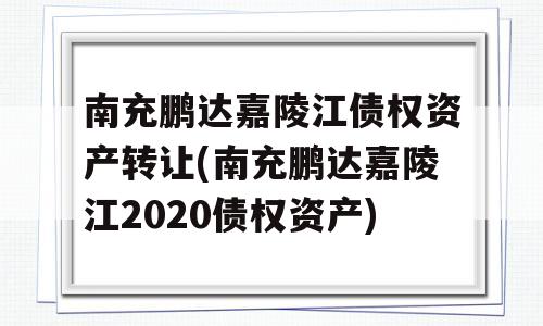 南充鹏达嘉陵江债权资产转让(南充鹏达嘉陵江2020债权资产)