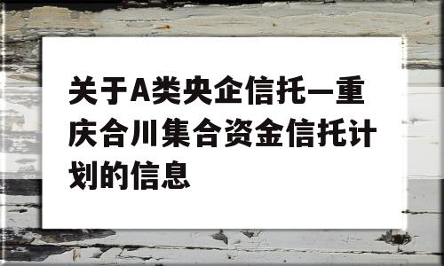 关于A类央企信托—重庆合川集合资金信托计划的信息