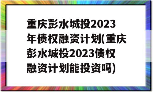 重庆彭水城投2023年债权融资计划(重庆彭水城投2023债权融资计划能投资吗)