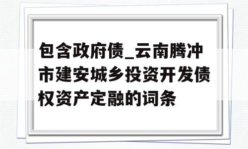 包含政府债_云南腾冲市建安城乡投资开发债权资产定融的词条