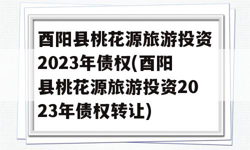 酉阳县桃花源旅游投资2023年债权(酉阳县桃花源旅游投资2023年债权转让)