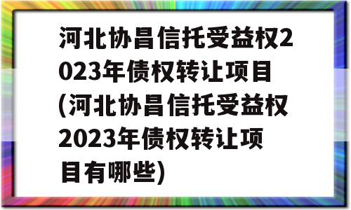 河北协昌信托受益权2023年债权转让项目(河北协昌信托受益权2023年债权转让项目有哪些)