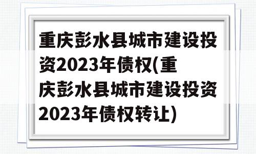 重庆彭水县城市建设投资2023年债权(重庆彭水县城市建设投资2023年债权转让)