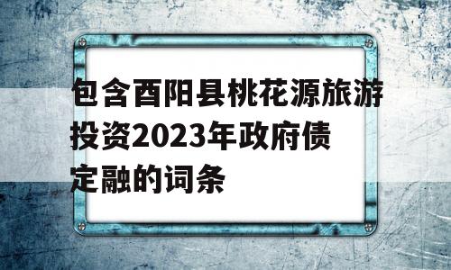 包含酉阳县桃花源旅游投资2023年政府债定融的词条