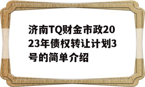 济南TQ财金市政2023年债权转让计划3号的简单介绍