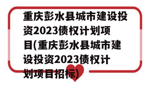 重庆彭水县城市建设投资2023债权计划项目(重庆彭水县城市建设投资2023债权计划项目招标)