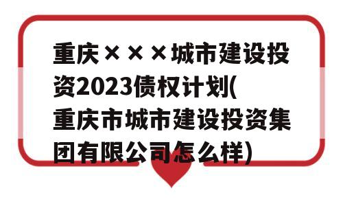 重庆×××城市建设投资2023债权计划(重庆市城市建设投资集团有限公司怎么样)