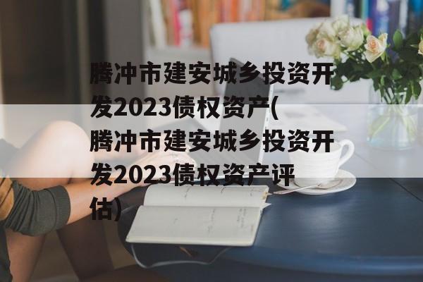 腾冲市建安城乡投资开发2023债权资产(腾冲市建安城乡投资开发2023债权资产评估)