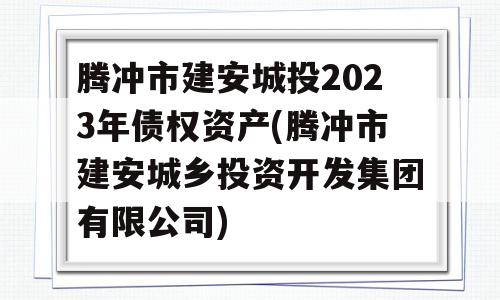 腾冲市建安城投2023年债权资产(腾冲市建安城乡投资开发集团有限公司)