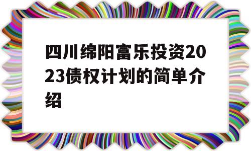 四川绵阳富乐投资2023债权计划的简单介绍