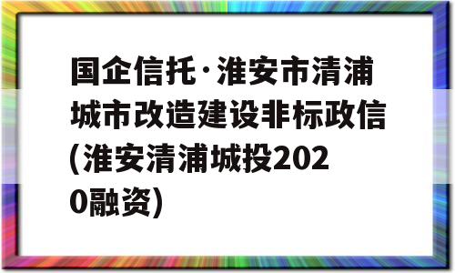 国企信托·淮安市清浦城市改造建设非标政信(淮安清浦城投2020融资)