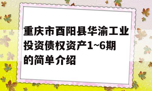 重庆市酉阳县华渝工业投资债权资产1~6期的简单介绍