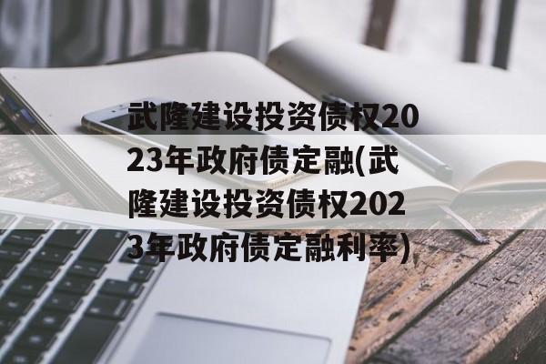 武隆建设投资债权2023年政府债定融(武隆建设投资债权2023年政府债定融利率)