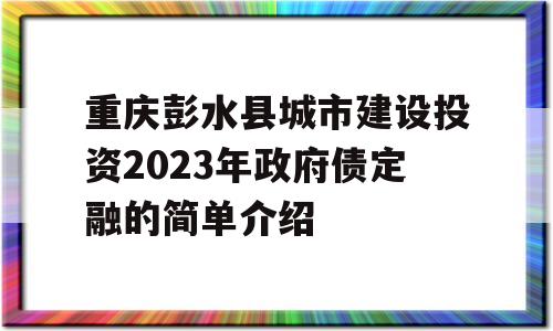 重庆彭水县城市建设投资2023年政府债定融的简单介绍