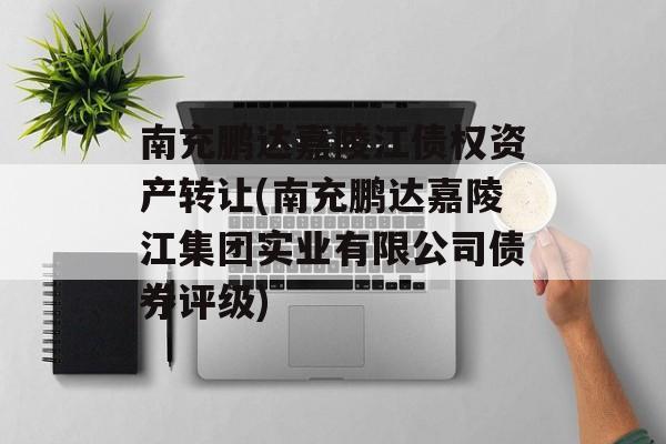 南充鹏达嘉陵江债权资产转让(南充鹏达嘉陵江集团实业有限公司债券评级)