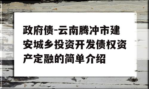 政府债-云南腾冲市建安城乡投资开发债权资产定融的简单介绍