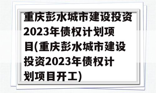 重庆彭水城市建设投资2023年债权计划项目(重庆彭水城市建设投资2023年债权计划项目开工)