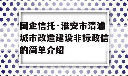 国企信托·淮安市清浦城市改造建设非标政信的简单介绍