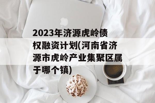 2023年济源虎岭债权融资计划(河南省济源市虎岭产业集聚区属于哪个镇)