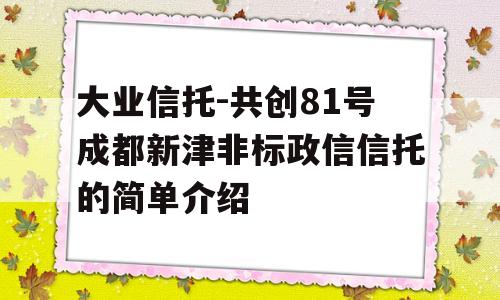 大业信托-共创81号成都新津非标政信信托的简单介绍