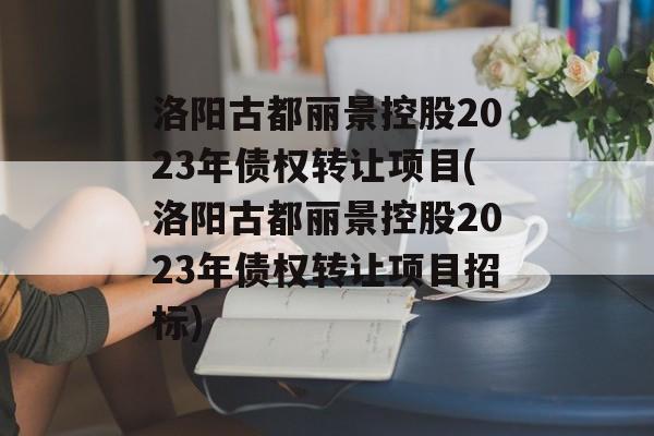 洛阳古都丽景控股2023年债权转让项目(洛阳古都丽景控股2023年债权转让项目招标)