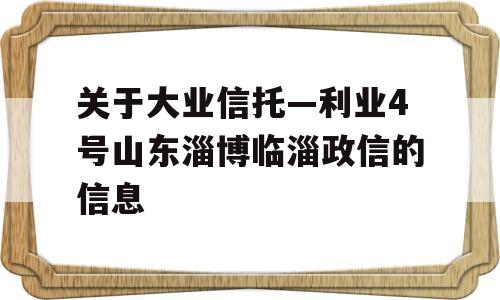 关于大业信托—利业4号山东淄博临淄政信的信息